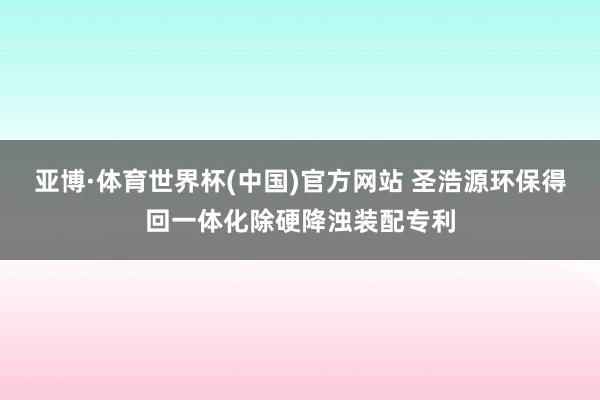 亚博·体育世界杯(中国)官方网站 圣浩源环保得回一体化除硬降浊装配专利