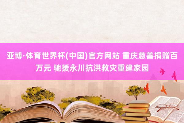 亚博·体育世界杯(中国)官方网站 重庆慈善捐赠百万元 驰援永川抗洪救灾重建家园