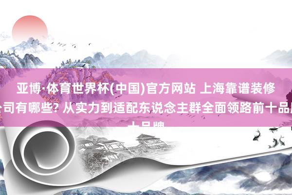 亚博·体育世界杯(中国)官方网站 上海靠谱装修公司有哪些? 从实力到适配东说念主群全面领路前十品牌