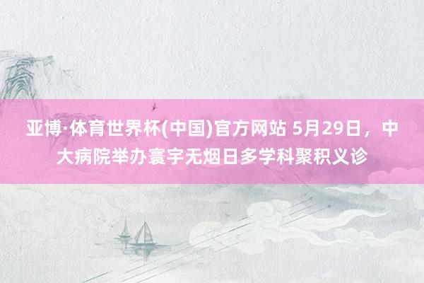 亚博·体育世界杯(中国)官方网站 5月29日，中大病院举办寰宇无烟日多学科聚积义诊