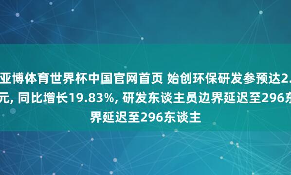 亚博体育世界杯中国官网首页 始创环保研发参预达2.12亿元， 同比增长19.83%， 研发东谈主员边界延迟至296东谈主