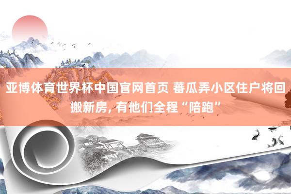 亚博体育世界杯中国官网首页 蕃瓜弄小区住户将回搬新房, 有他们全程“陪跑”