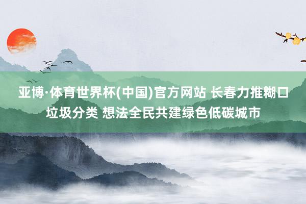 亚博·体育世界杯(中国)官方网站 长春力推糊口垃圾分类 想法全民共建绿色低碳城市