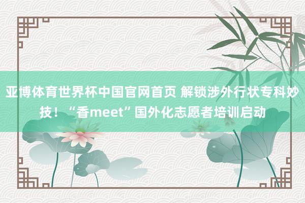 亚博体育世界杯中国官网首页 解锁涉外行状专科妙技!“香meet”国外化志愿者培训启动