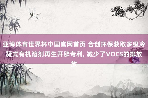 亚博体育世界杯中国官网首页 合创环保获取多级冷凝式有机溶剂再生开辟专利， 减少了VOCS的排放