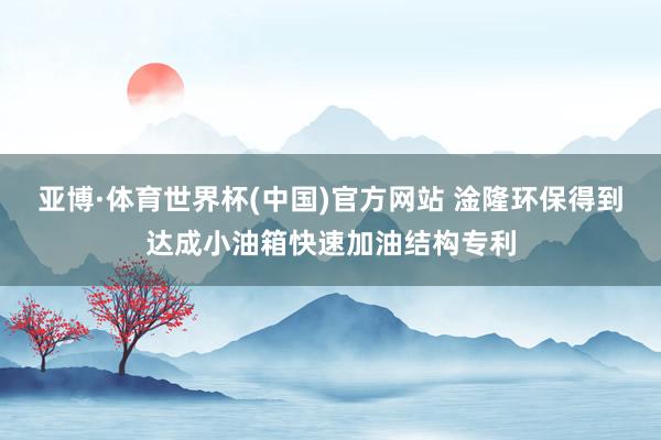 亚博·体育世界杯(中国)官方网站 淦隆环保得到达成小油箱快速加油结构专利