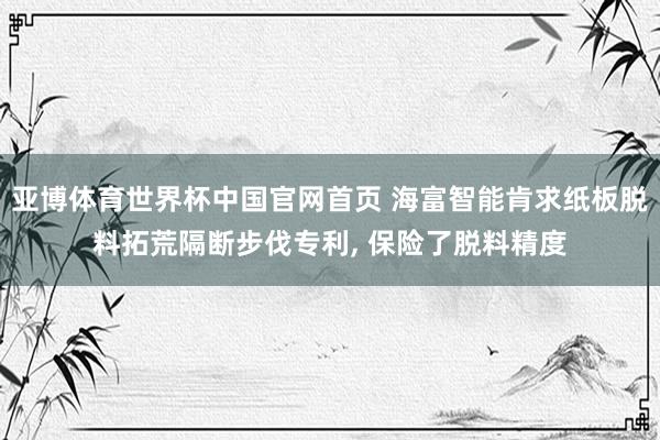 亚博体育世界杯中国官网首页 海富智能肯求纸板脱料拓荒隔断步伐专利, 保险了脱料精度