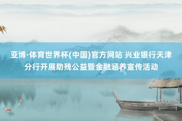 亚博·体育世界杯(中国)官方网站 兴业银行天津分行开展助残公益暨金融涵养宣传活动