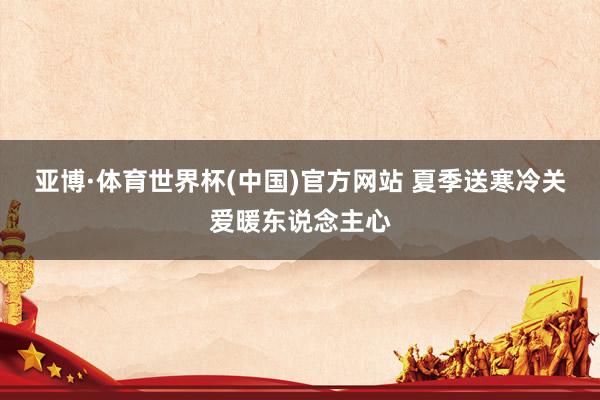 亚博·体育世界杯(中国)官方网站 夏季送寒冷关爱暖东说念主心