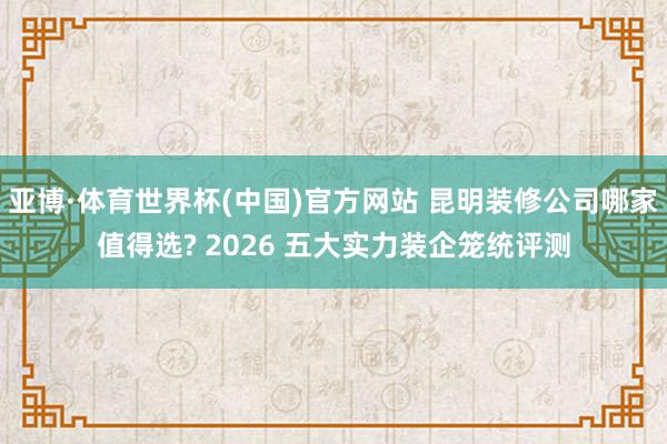亚博·体育世界杯(中国)官方网站 昆明装修公司哪家值得选? 2026 五大实力装企笼统评测