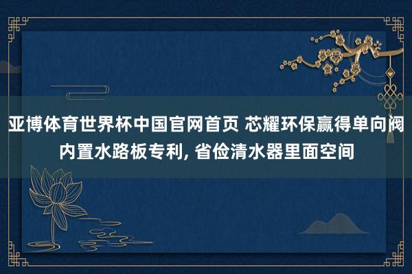 亚博体育世界杯中国官网首页 芯耀环保赢得单向阀内置水路板专利, 省俭清水器里面空间