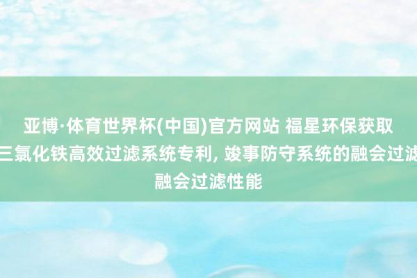 亚博·体育世界杯(中国)官方网站 福星环保获取液态三氯化铁高效过滤系统专利, 竣事防守系统的融会过滤性能