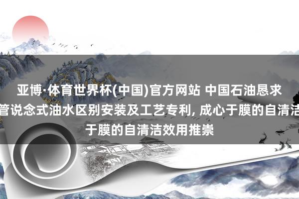 亚博·体育世界杯(中国)官方网站 中国石油恳求光热援手管说念式油水区别安装及工艺专利, 成心于膜的自清洁效用推崇