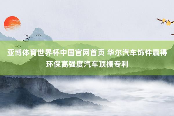 亚博体育世界杯中国官网首页 华尔汽车饰件赢得环保高强度汽车顶棚专利