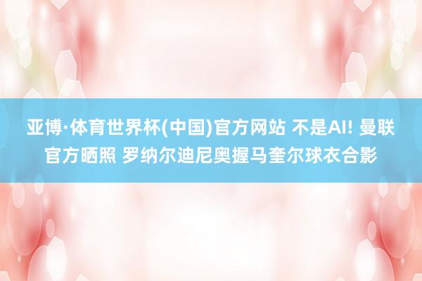 亚博·体育世界杯(中国)官方网站 不是AI! 曼联官方晒照 罗纳尔迪尼奥握马奎尔球衣合影