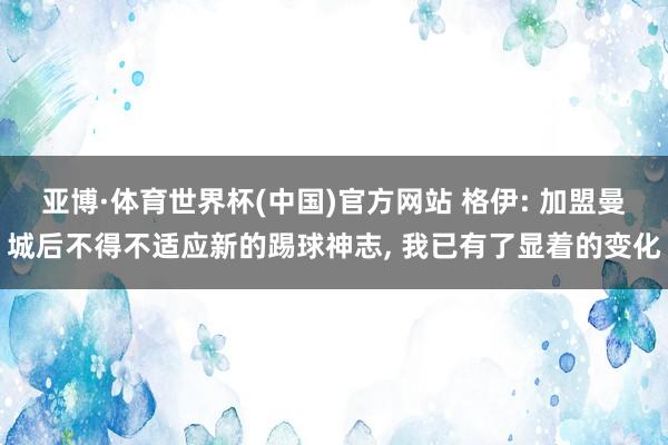 亚博·体育世界杯(中国)官方网站 格伊: 加盟曼城后不得不适应新的踢球神志, 我已有了显着的变化