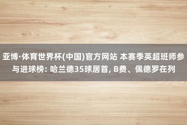亚博·体育世界杯(中国)官方网站 本赛季英超班师参与进球榜: 哈兰德35球居首, B费、佩德罗在列