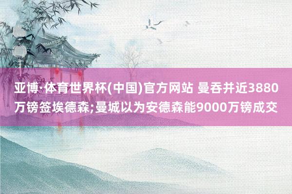 亚博·体育世界杯(中国)官方网站 曼吞并近3880万镑签埃德森;曼城以为安德森能9000万镑成交