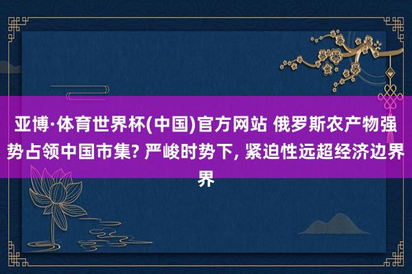 亚博·体育世界杯(中国)官方网站 俄罗斯农产物强势占领中国市集? 严峻时势下, 紧迫性远超经济边界