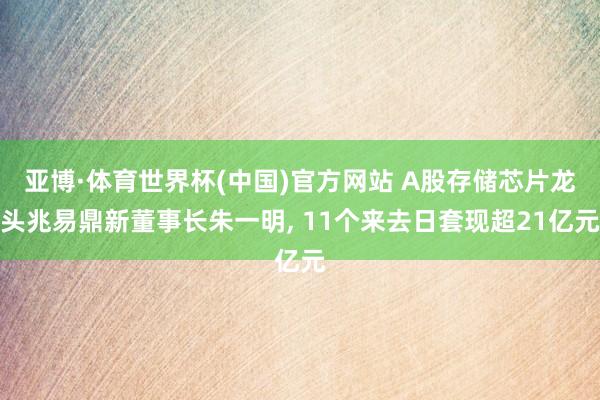 亚博·体育世界杯(中国)官方网站 A股存储芯片龙头兆易鼎新董事长朱一明, 11个来去日套现超21亿元