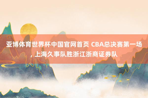 亚博体育世界杯中国官网首页 CBA总决赛第一场, 上海久事队胜浙江浙商证券队