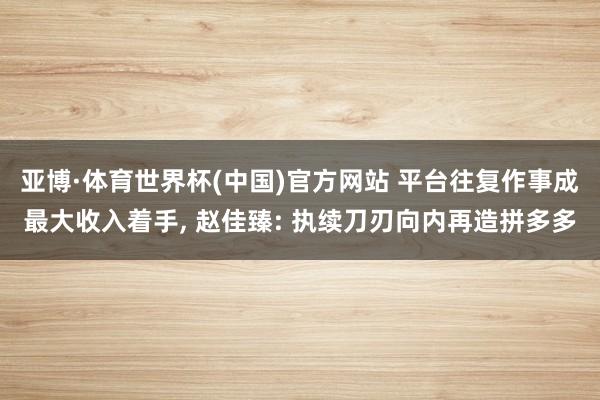 亚博·体育世界杯(中国)官方网站 平台往复作事成最大收入着手, 赵佳臻: 执续刀刃向内再造拼多多