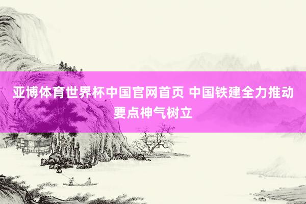 亚博体育世界杯中国官网首页 中国铁建全力推动要点神气树立