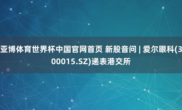 亚博体育世界杯中国官网首页 新股音问 | 爱尔眼科(300015.SZ)递表港交所