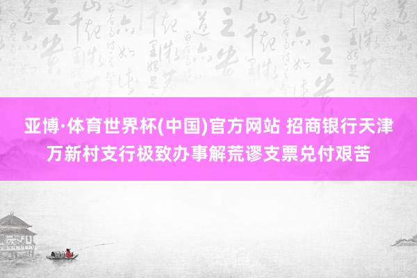 亚博·体育世界杯(中国)官方网站 招商银行天津万新村支行极致办事解荒谬支票兑付艰苦
