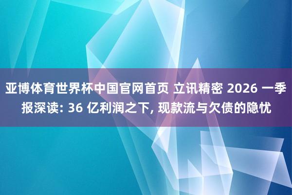 亚博体育世界杯中国官网首页 立讯精密 2026 一季报深读: 36 亿利润之下, 现款流与欠债的隐忧