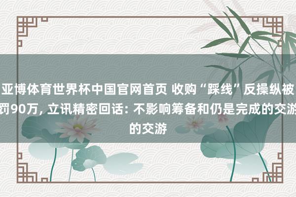 亚博体育世界杯中国官网首页 收购“踩线”反操纵被罚90万， 立讯精密回话: 不影响筹备和仍是完成的交游
