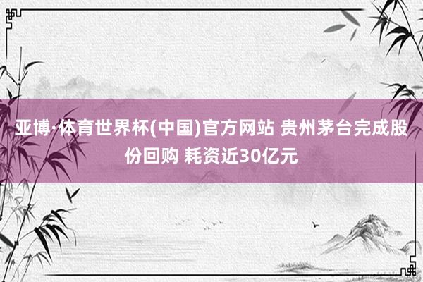 亚博·体育世界杯(中国)官方网站 贵州茅台完成股份回购 耗资近30亿元