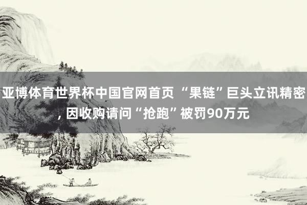 亚博体育世界杯中国官网首页 “果链”巨头立讯精密, 因收购请问“抢跑”被罚90万元