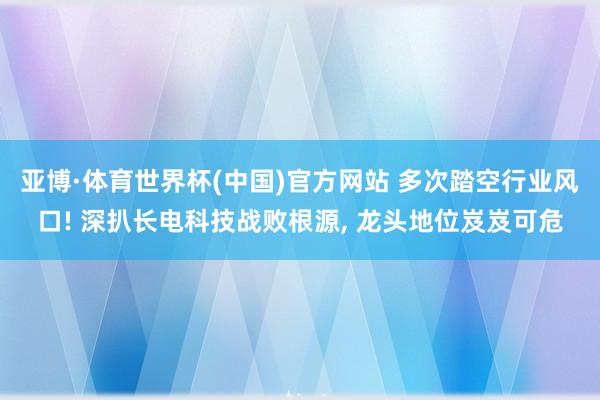 亚博·体育世界杯(中国)官方网站 多次踏空行业风口! 深扒长电科技战败根源, 龙头地位岌岌可危