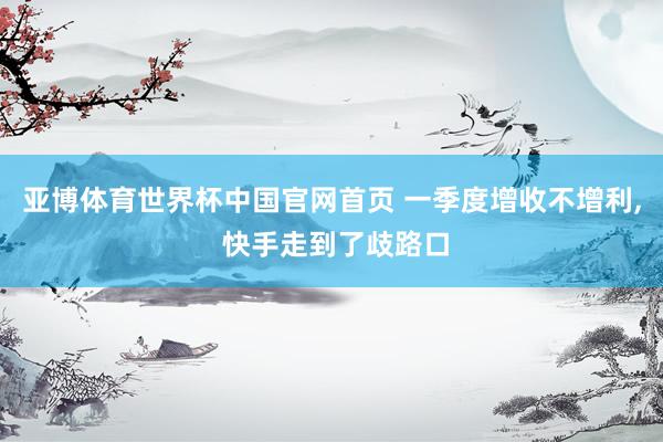 亚博体育世界杯中国官网首页 一季度增收不增利, 快手走到了歧路口