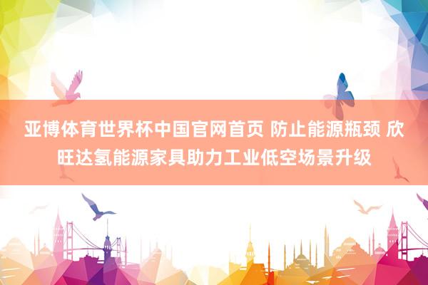 亚博体育世界杯中国官网首页 防止能源瓶颈 欣旺达氢能源家具助力工业低空场景升级
