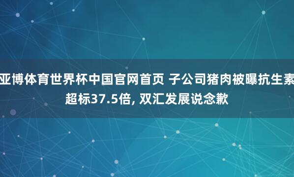 亚博体育世界杯中国官网首页 子公司猪肉被曝抗生素超标37.5倍, 双汇发展说念歉
