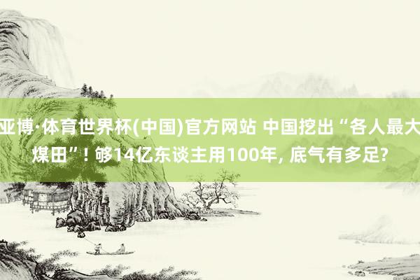 亚博·体育世界杯(中国)官方网站 中国挖出“各人最大煤田”! 够14亿东谈主用100年, 底气有多足?