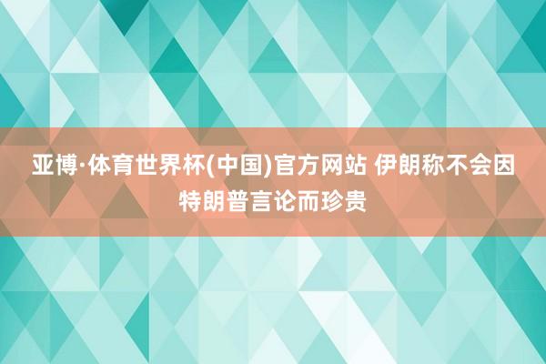 亚博·体育世界杯(中国)官方网站 伊朗称不会因特朗普言论而珍贵
