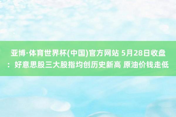 亚博·体育世界杯(中国)官方网站 5月28日收盘:好意思股三大股指均创历史新高 原油价钱走低