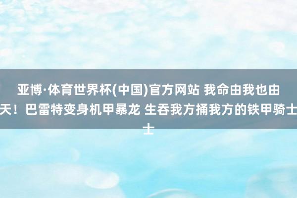 亚博·体育世界杯(中国)官方网站 我命由我也由天！巴雷特变身机甲暴龙 生吞我方捅我方的铁甲骑士
