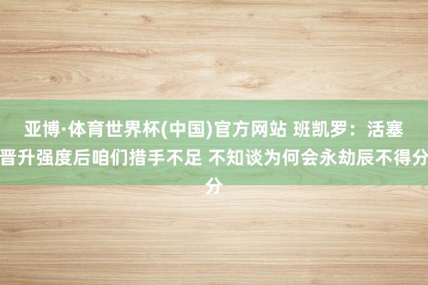 亚博·体育世界杯(中国)官方网站 班凯罗:活塞晋升强度后咱们措手不足 不知谈为何会永劫辰不得分