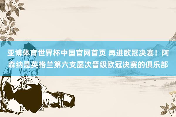 亚博体育世界杯中国官网首页 再进欧冠决赛!阿森纳是英格兰第六支屡次晋级欧冠决赛的俱乐部