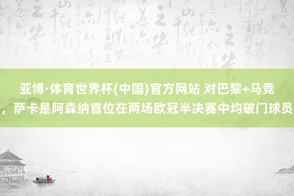 亚博·体育世界杯(中国)官方网站 对巴黎+马竞,萨卡是阿森纳首位在两场欧冠半决赛中均破门球员