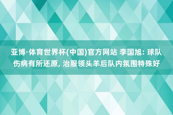 亚博·体育世界杯(中国)官方网站 李国旭: 球队伤病有所还原, 治服领头羊后队内氛围特殊好