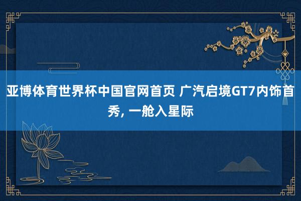 亚博体育世界杯中国官网首页 广汽启境GT7内饰首秀, 一舱入星际