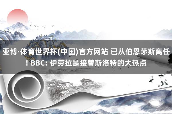 亚博·体育世界杯(中国)官方网站 已从伯恩茅斯离任! BBC: 伊劳拉是接替斯洛特的大热点