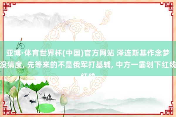 亚博·体育世界杯(中国)官方网站 泽连斯基作念梦没猜度, 先等来的不是俄军打基辅, 中方一霎划下红线