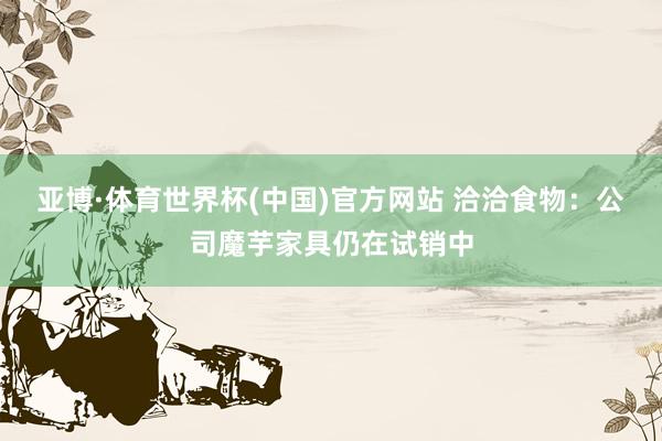 亚博·体育世界杯(中国)官方网站 洽洽食物:公司魔芋家具仍在试销中