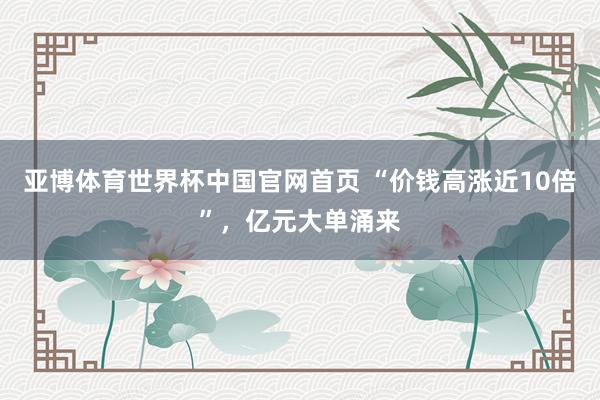 亚博体育世界杯中国官网首页 “价钱高涨近10倍”,亿元大单涌来